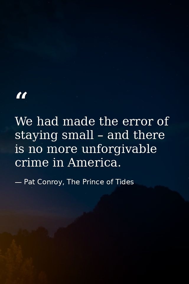 We had made the error of staying small – and there is no more unforgivable crime in America. — Pat Conroy, The Prince of Tides