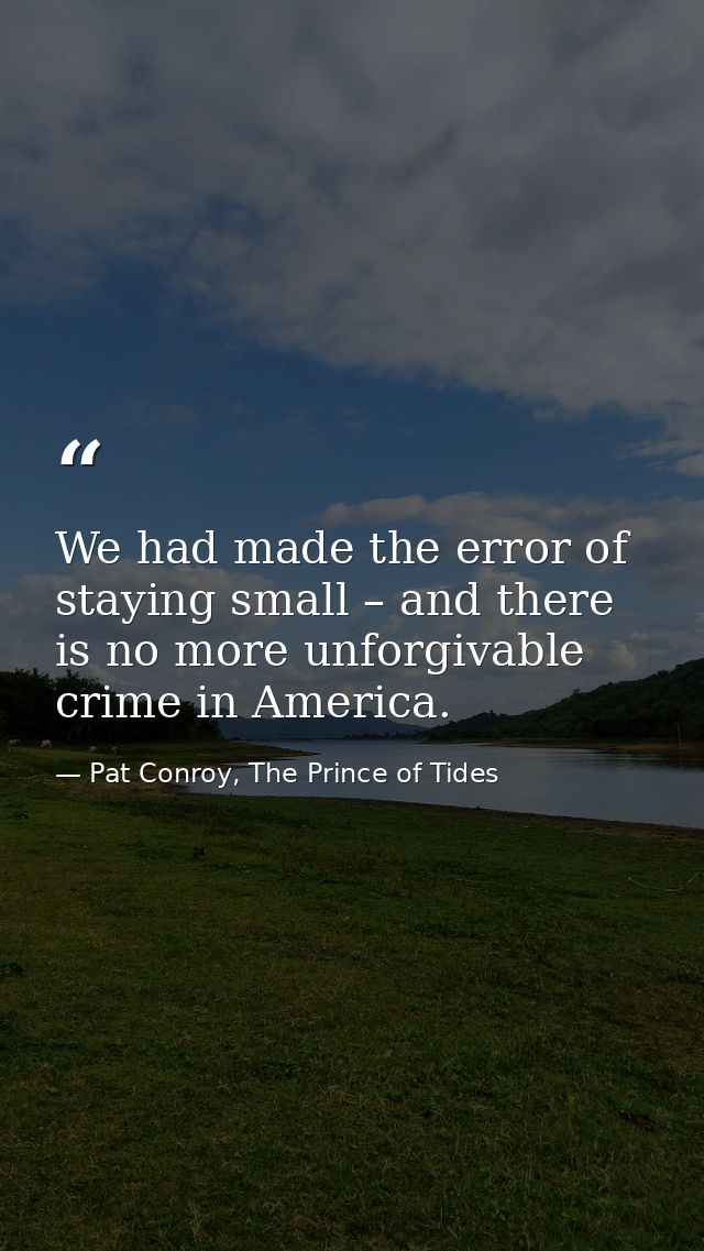 We had made the error of staying small – and there is no more unforgivable crime in America. — Pat Conroy, The Prince of Tides