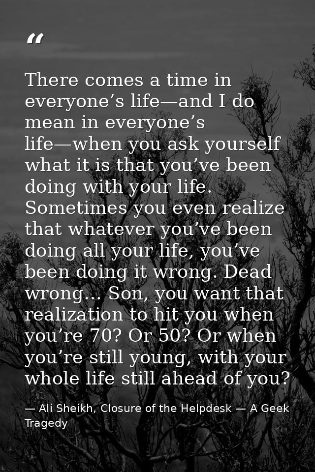 There comes a time in everyone’s life—and I do mean in everyone’s life—when you ask yourself what it is that you’ve been — Ali Sheikh, Closure of the Helpdesk — A Geek Tragedy