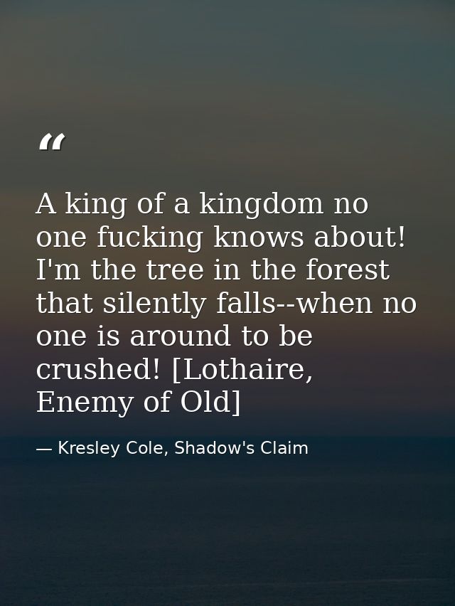 A king of a kingdom no one fucking knows about! I'm the tree in the forest that silently falls--when no one is around to — Kresley Cole, Shadow's Claim