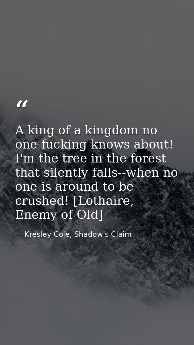 A king of a kingdom no one fucking knows about! I'm the tree in the forest that silently falls--when no one is around to — Kresley Cole, Shadow's Claim