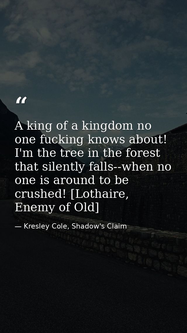 A king of a kingdom no one fucking knows about! I'm the tree in the forest that silently falls--when no one is around to — Kresley Cole, Shadow's Claim