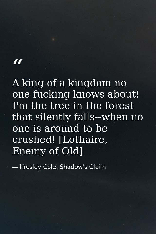 A king of a kingdom no one fucking knows about! I'm the tree in the forest that silently falls--when no one is around to — Kresley Cole, Shadow's Claim