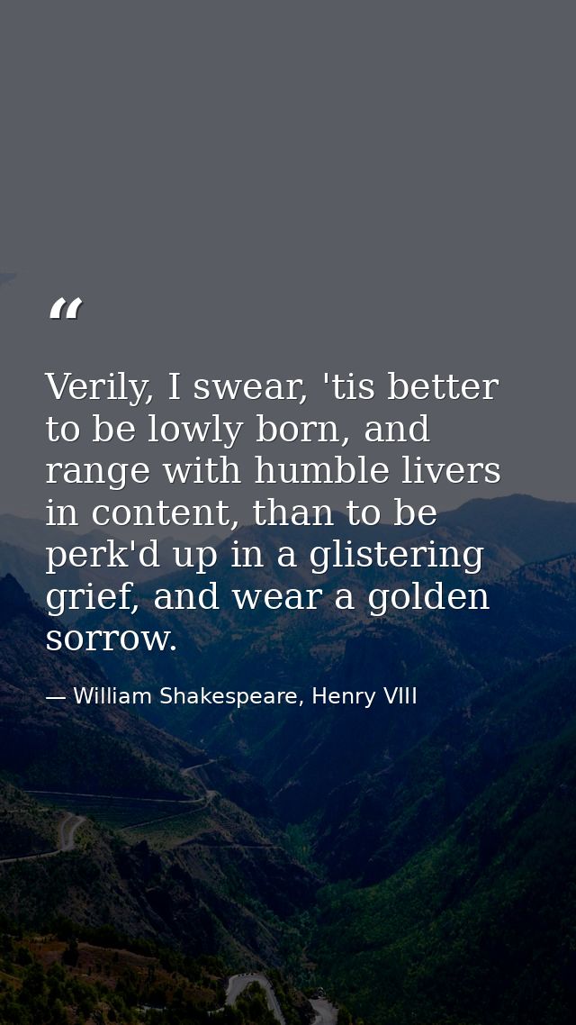 Verily, I swear, 'tis better to be lowly born, and range with humble livers in content, than to be perk'd up in a gliste — William Shakespeare, Henry VIII