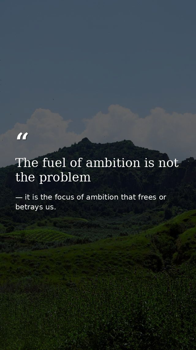 The fuel of ambition is not the problem — it is the focus of ambition that frees or betrays us.