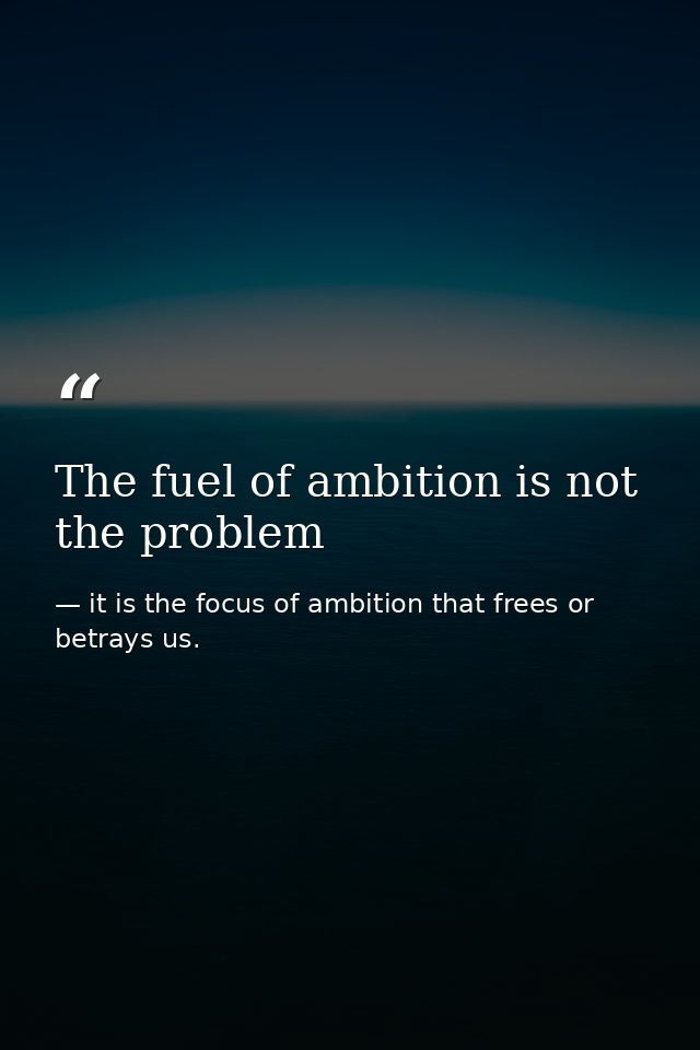 The fuel of ambition is not the problem — it is the focus of ambition that frees or betrays us.