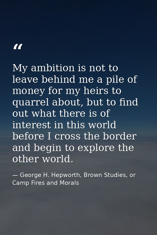 My ambition is not to leave behind me a pile of money for my heirs to quarrel about, but to find out what there is of in — George H. Hepworth, Brown Studies, or Camp Fires and Morals