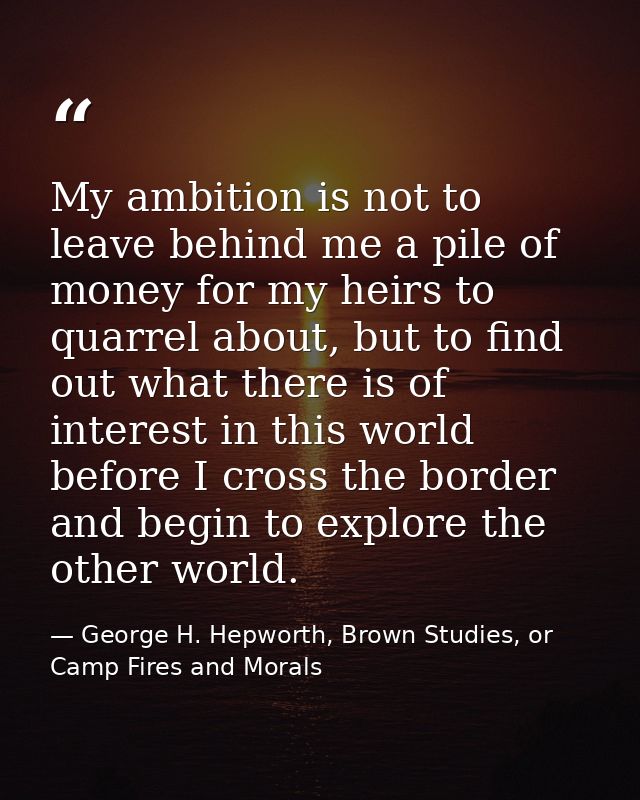 My ambition is not to leave behind me a pile of money for my heirs to quarrel about, but to find out what there is of in — George H. Hepworth, Brown Studies, or Camp Fires and Morals