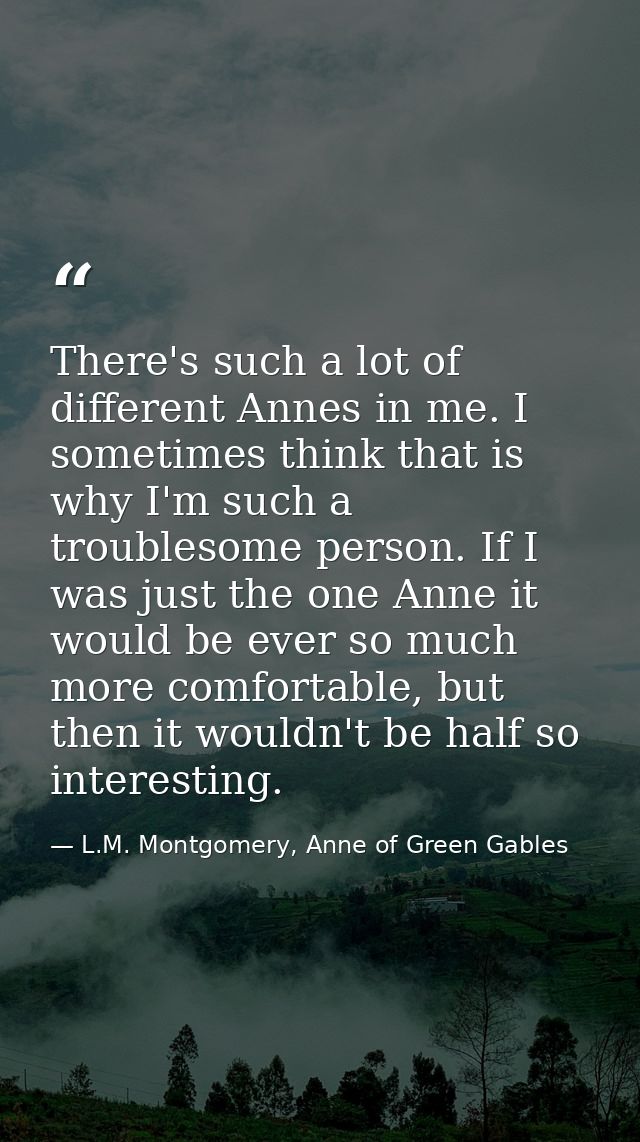 There's such a lot of different Annes in me. I sometimes think that is why I'm such a troublesome person. If I was just  — L.M. Montgomery, Anne of Green Gables