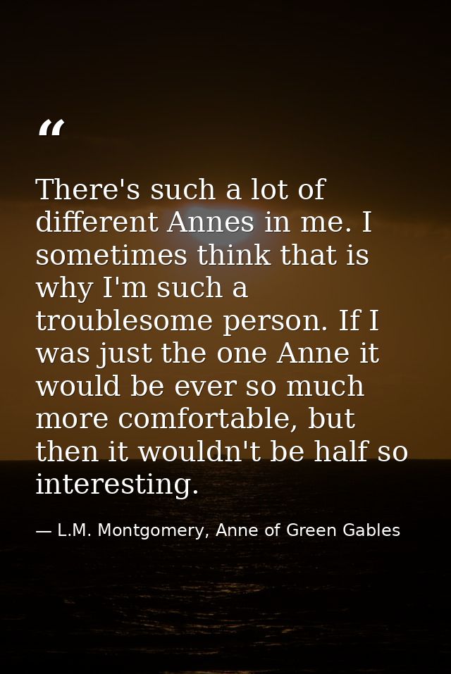 There's such a lot of different Annes in me. I sometimes think that is why I'm such a troublesome person. If I was just  — L.M. Montgomery, Anne of Green Gables