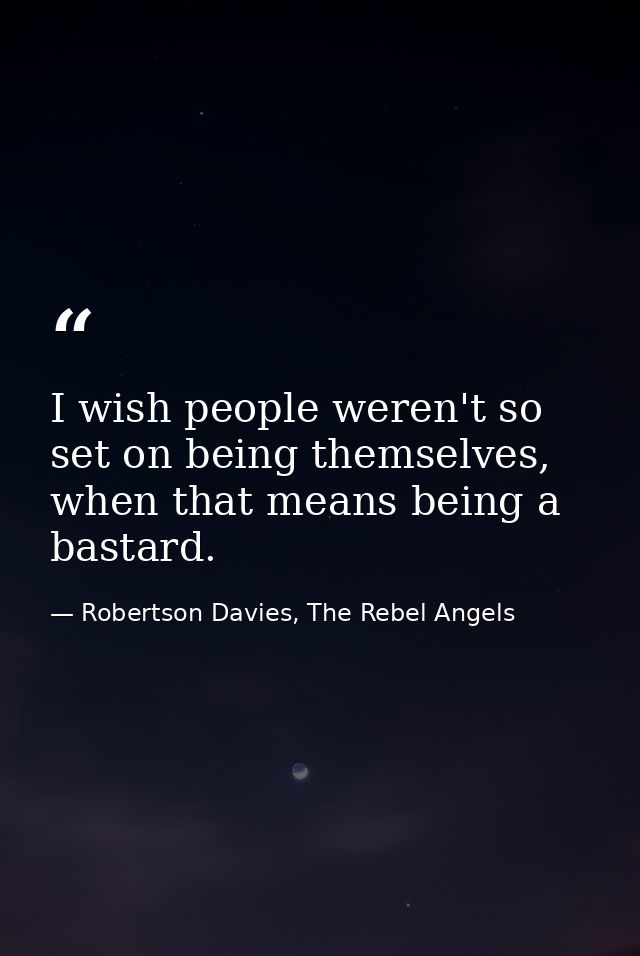 I wish people weren't so set on being themselves, when that means being a bastard. — Robertson Davies, The Rebel Angels