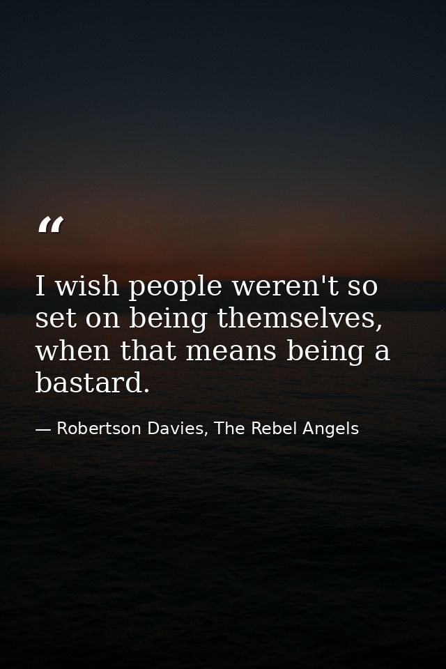 I wish people weren't so set on being themselves, when that means being a bastard. — Robertson Davies, The Rebel Angels