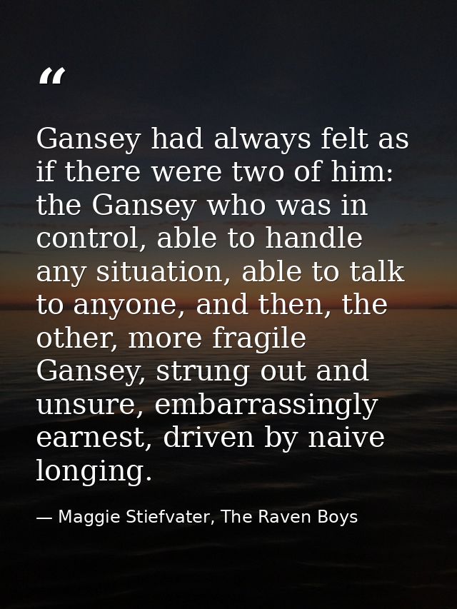 Gansey had always felt as if there were two of him: the Gansey who was in control, able to handle any situation, able to — Maggie Stiefvater, The Raven Boys