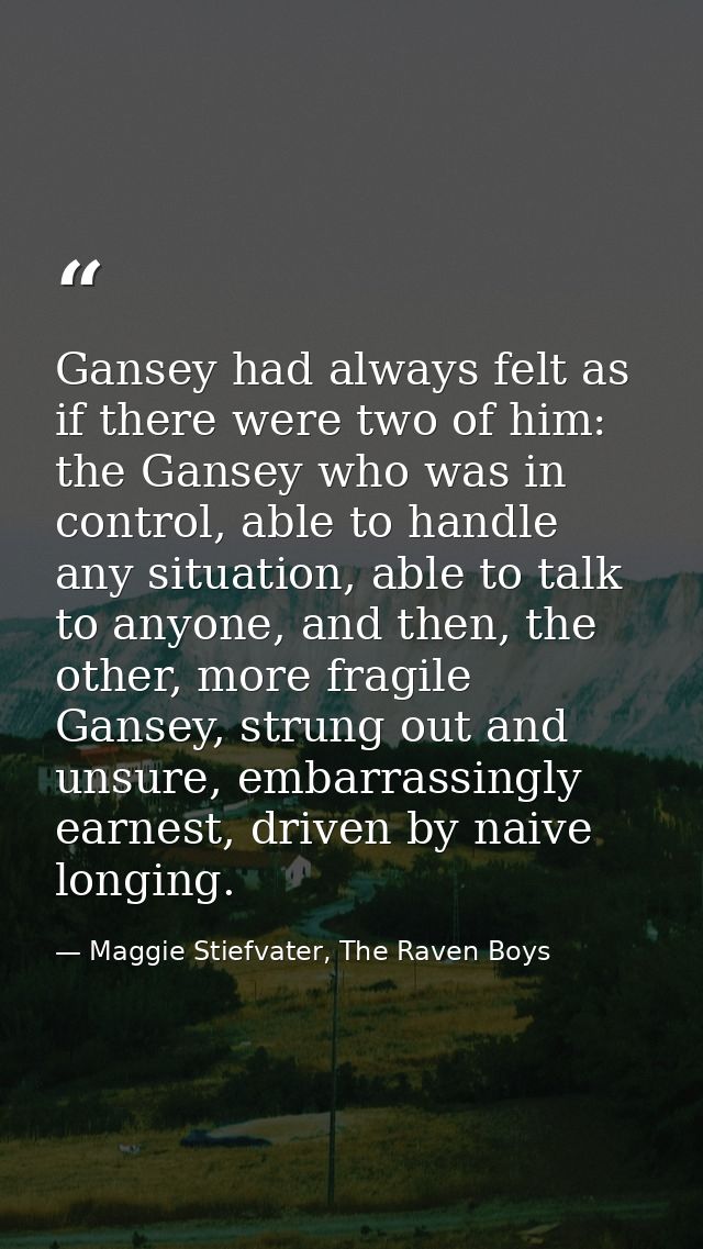 Gansey had always felt as if there were two of him: the Gansey who was in control, able to handle any situation, able to — Maggie Stiefvater, The Raven Boys