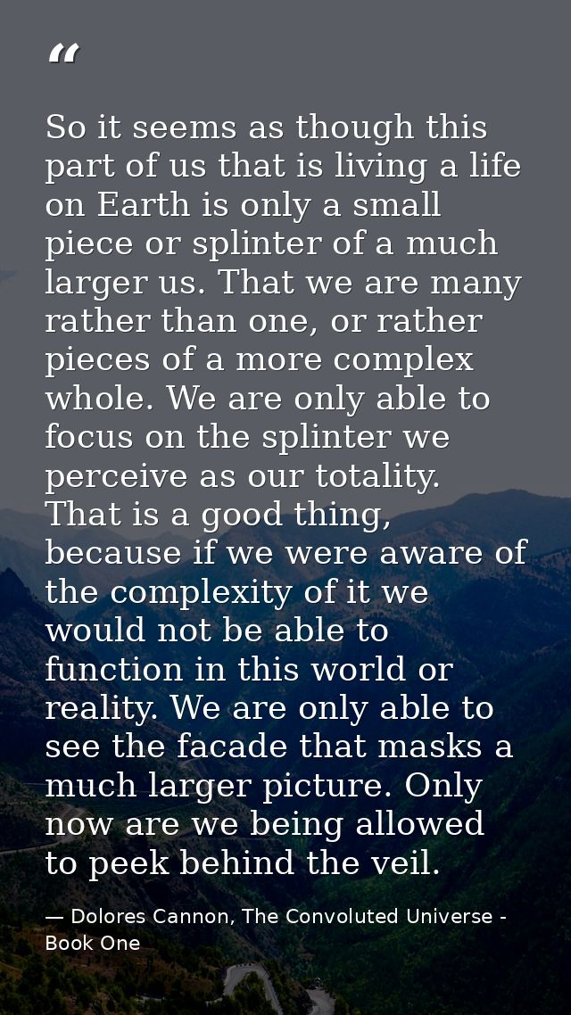 So it seems as though this part of us that is living a life on Earth is only a small piece or splinter of a much larger  — Dolores Cannon, The Convoluted Universe - Book One