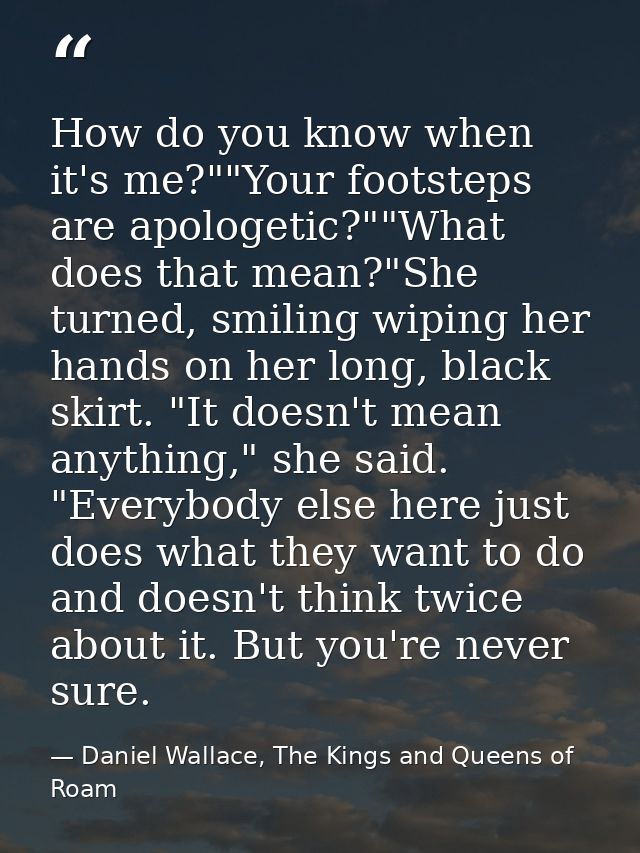 How do you know when it's me?""Your footsteps are apologetic?""What does that mean?"She turned, smiling wiping her hands — Daniel Wallace, The Kings and Queens of Roam
