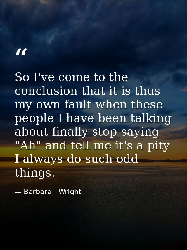 So I've come to the conclusion that it is thus my own fault when these people I have been talking about finally stop say — Barbara   Wright