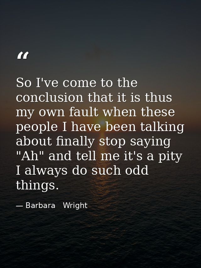 So I've come to the conclusion that it is thus my own fault when these people I have been talking about finally stop say — Barbara   Wright