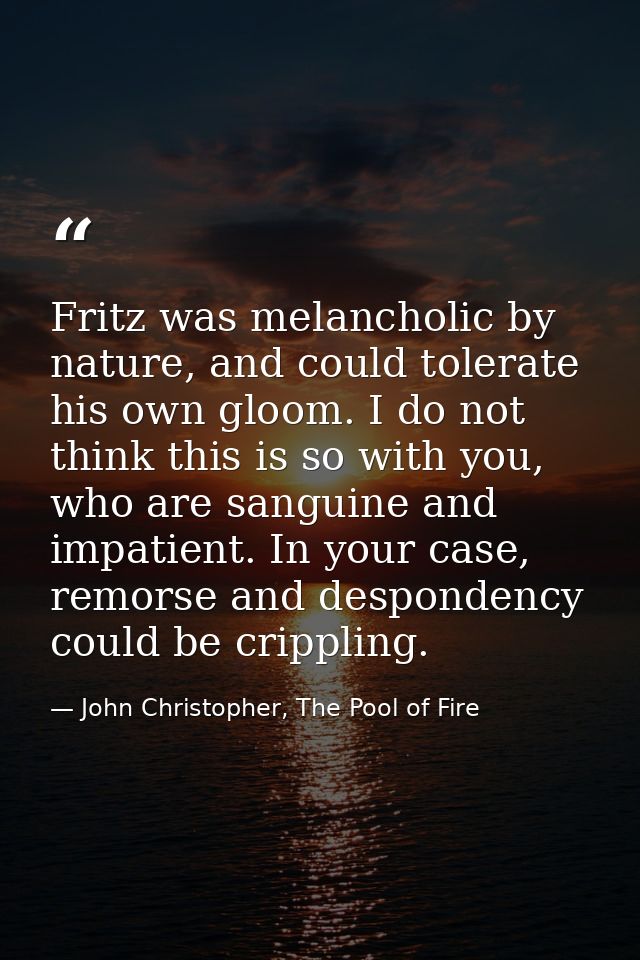 Fritz was melancholic by nature, and could tolerate his own gloom. I do not think this is so with you, who are sanguine  — John Christopher, The Pool of Fire