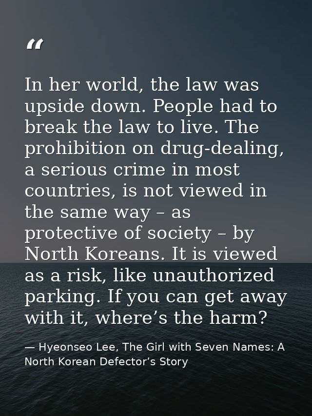 In her world, the law was upside down. People had to break the law to live. The prohibition on drug-dealing, a serious c — Hyeonseo Lee, The Girl with Seven Names: A North Korean Defector’s Story