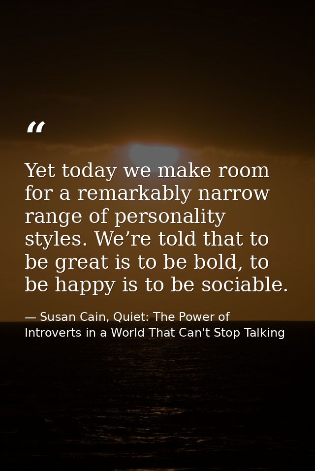 Yet today we make room for a remarkably narrow range of personality styles. We’re told that to be great is to be bold, t — Susan Cain, Quiet: The Power of Introverts in a World That Can't Stop Talking