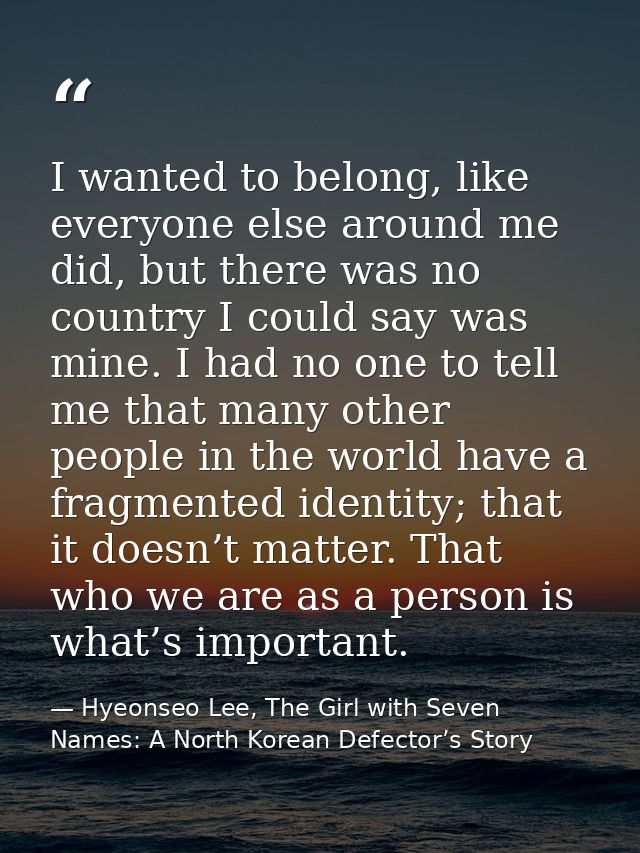 I wanted to belong, like everyone else around me did, but there was no country I could say was mine. I had no one to tel — Hyeonseo Lee, The Girl with Seven Names: A North Korean Defector’s Story