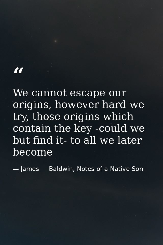 We cannot escape our origins, however hard we try, those origins which contain the key -could we but find it- to all we  — James     Baldwin, Notes of a Native Son