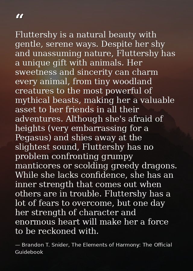 Fluttershy is a natural beauty with gentle, serene ways. Despite her shy and unassuming nature, Fluttershy has a unique  — Brandon T. Snider, The Elements of Harmony: The Official Guidebook