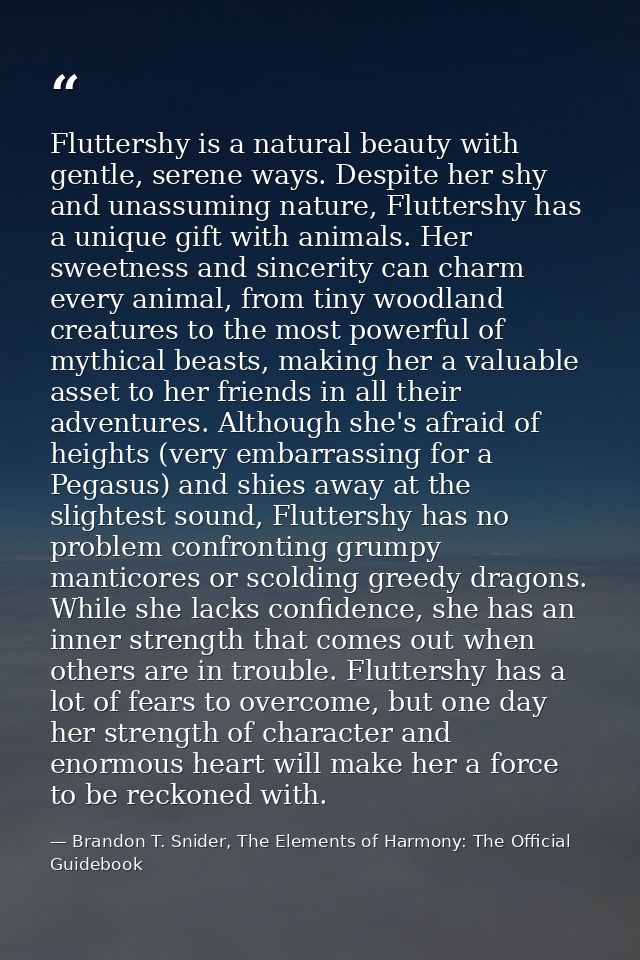 Fluttershy is a natural beauty with gentle, serene ways. Despite her shy and unassuming nature, Fluttershy has a unique  — Brandon T. Snider, The Elements of Harmony: The Official Guidebook