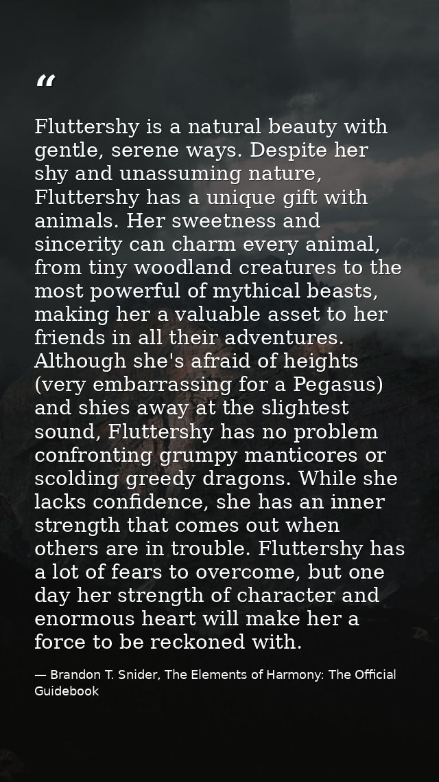 Fluttershy is a natural beauty with gentle, serene ways. Despite her shy and unassuming nature, Fluttershy has a unique  — Brandon T. Snider, The Elements of Harmony: The Official Guidebook