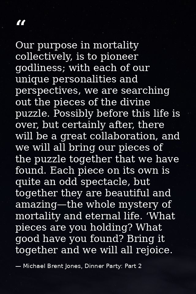 Our purpose in mortality collectively, is to pioneer godliness; with each of our unique personalities and perspectives,  — Michael Brent Jones, Dinner Party: Part 2
