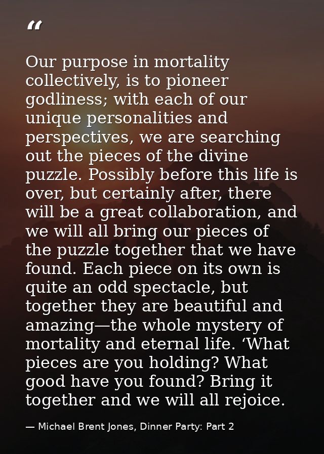 Our purpose in mortality collectively, is to pioneer godliness; with each of our unique personalities and perspectives,  — Michael Brent Jones, Dinner Party: Part 2