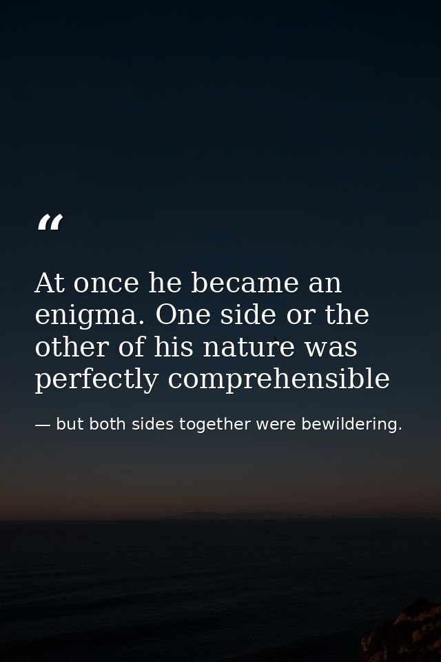 At once he became an enigma. One side or the other of his nature was perfectly comprehensible — but both sides together were bewildering.