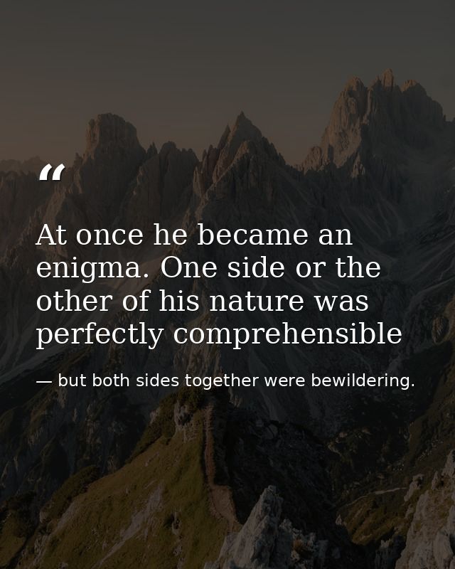 At once he became an enigma. One side or the other of his nature was perfectly comprehensible — but both sides together were bewildering.