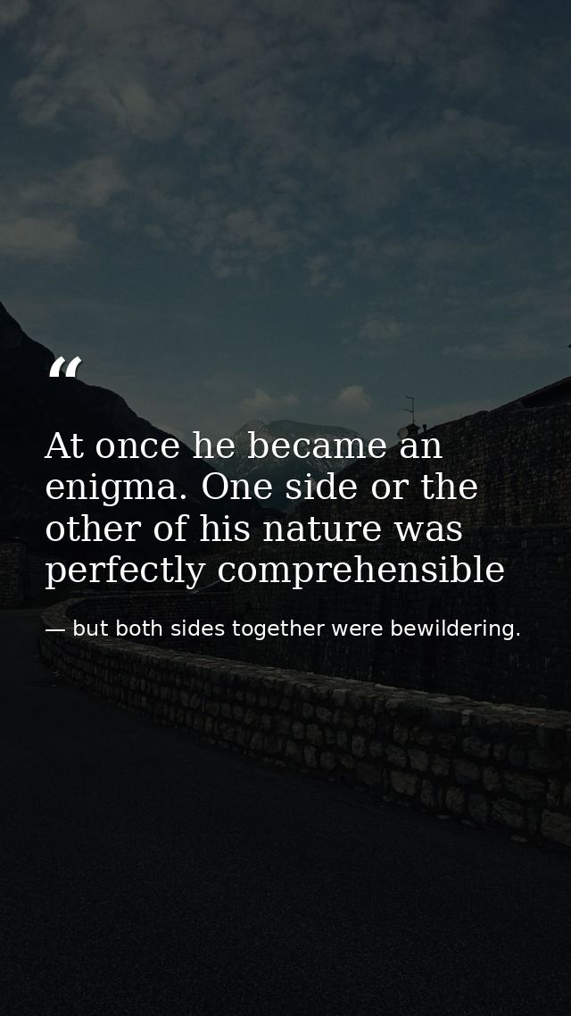 At once he became an enigma. One side or the other of his nature was perfectly comprehensible — but both sides together were bewildering.