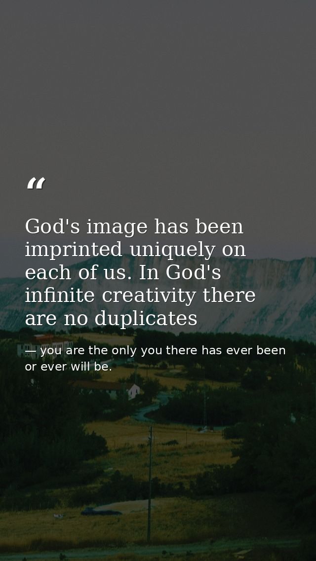 God's image has been imprinted uniquely on each of us. In God's infinite creativity there are no duplicates — you are the only you there has ever been or ever will be.