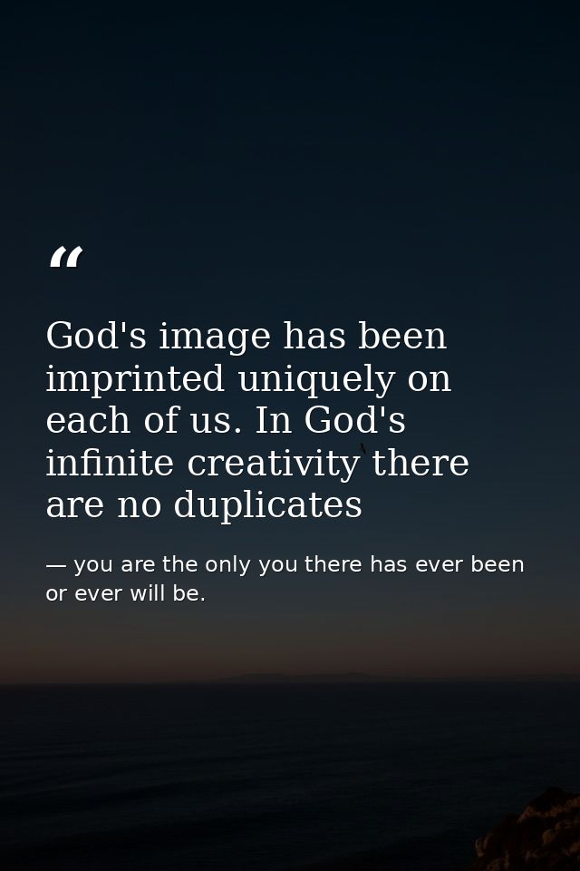 God's image has been imprinted uniquely on each of us. In God's infinite creativity there are no duplicates — you are the only you there has ever been or ever will be.