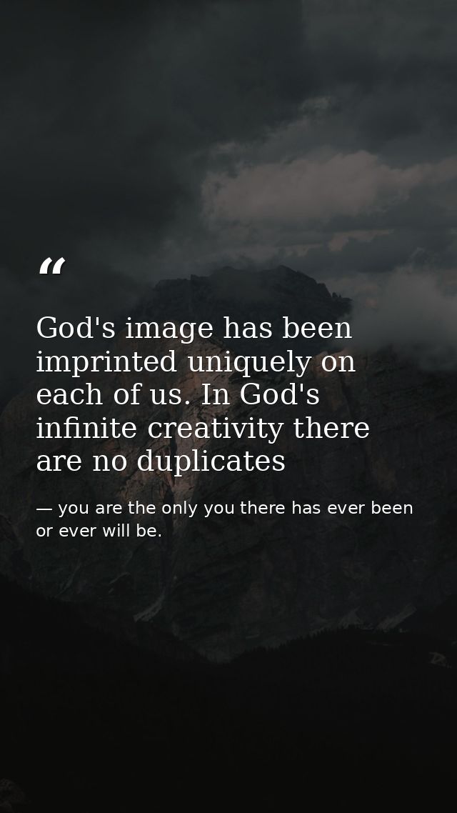 God's image has been imprinted uniquely on each of us. In God's infinite creativity there are no duplicates — you are the only you there has ever been or ever will be.