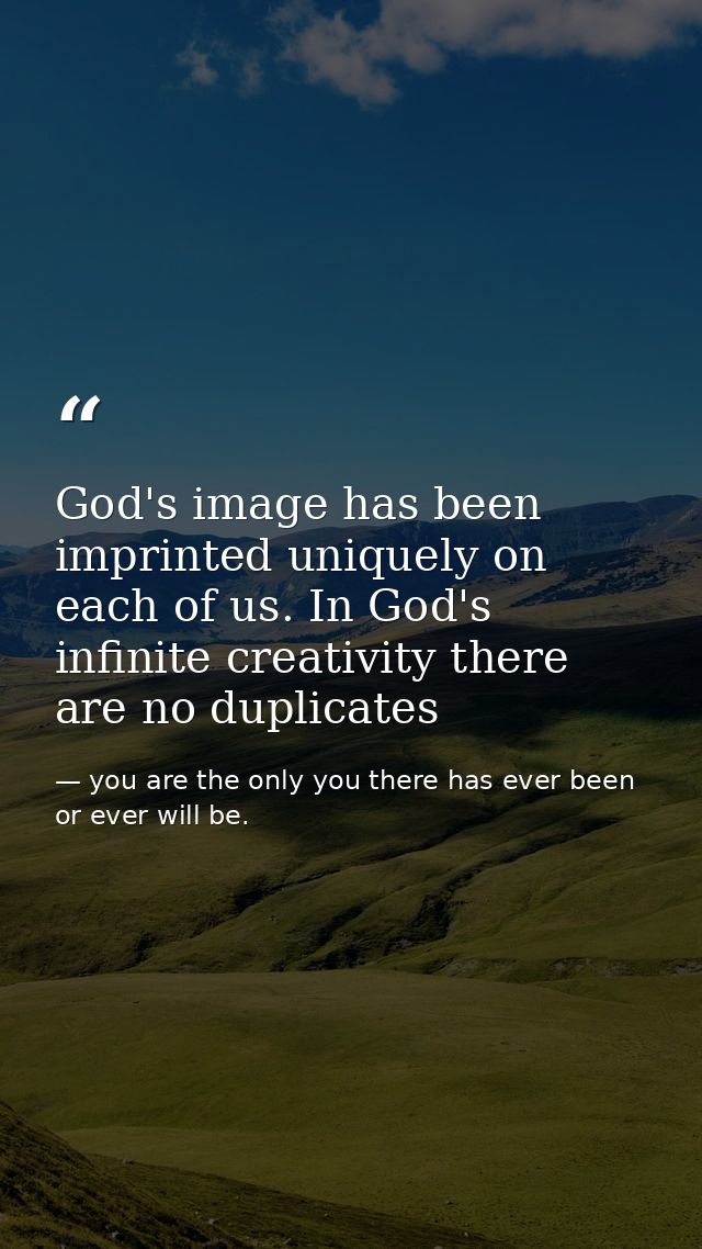 God's image has been imprinted uniquely on each of us. In God's infinite creativity there are no duplicates — you are the only you there has ever been or ever will be.