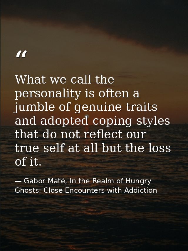 What we call the personality is often a jumble of genuine traits and adopted coping styles that do not reflect our true  — Gabor Maté, In the Realm of Hungry Ghosts: Close Encounters with Addiction