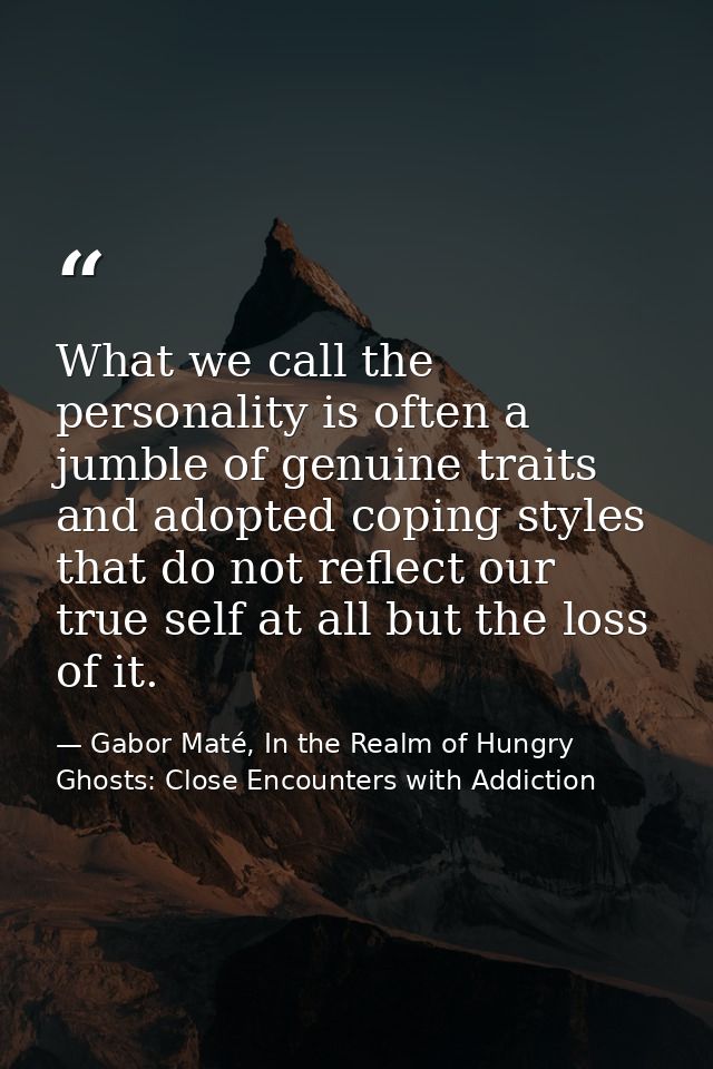 What we call the personality is often a jumble of genuine traits and adopted coping styles that do not reflect our true  — Gabor Maté, In the Realm of Hungry Ghosts: Close Encounters with Addiction