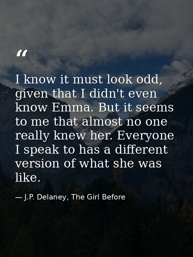 I know it must look odd, given that I didn't even know Emma. But it seems to me that almost no one really knew her. Ever — J.P. Delaney, The Girl Before