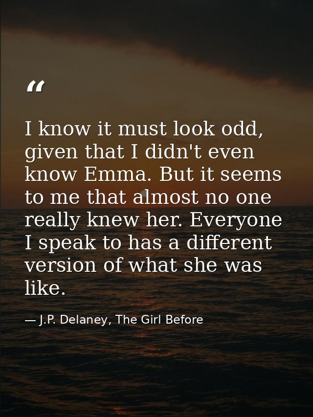 I know it must look odd, given that I didn't even know Emma. But it seems to me that almost no one really knew her. Ever — J.P. Delaney, The Girl Before
