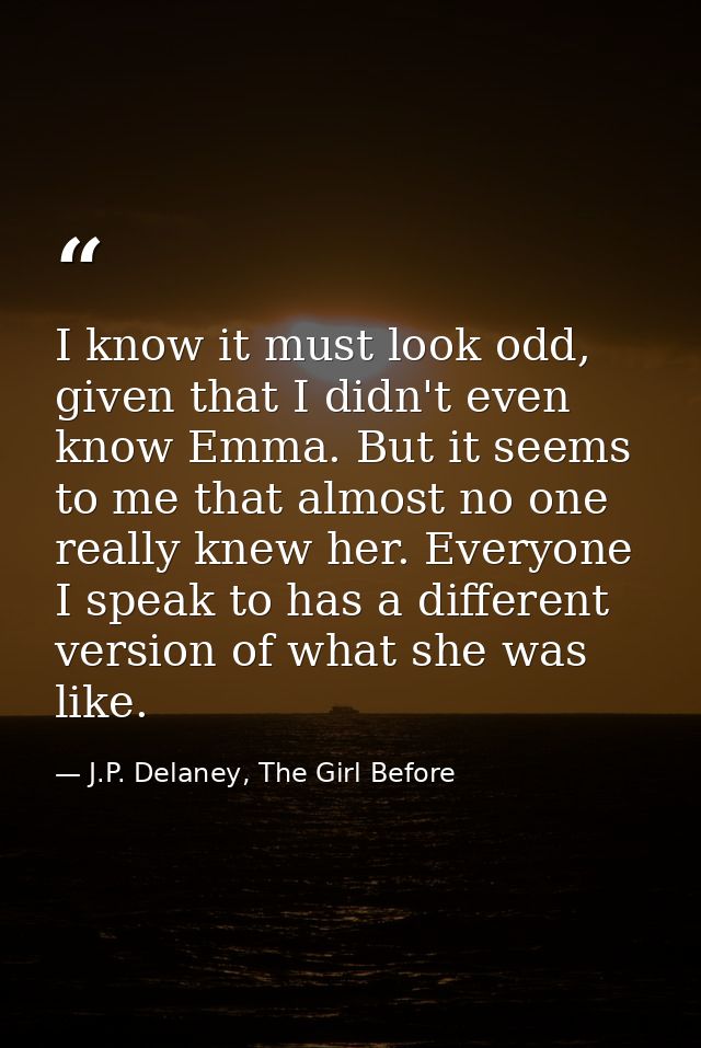 I know it must look odd, given that I didn't even know Emma. But it seems to me that almost no one really knew her. Ever — J.P. Delaney, The Girl Before