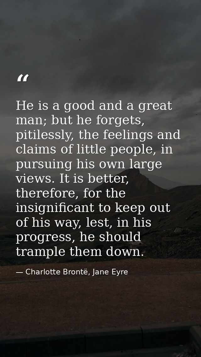 He is a good and a great man; but he forgets, pitilessly, the feelings and claims of little people, in pursuing his own  — Charlotte Brontë, Jane Eyre