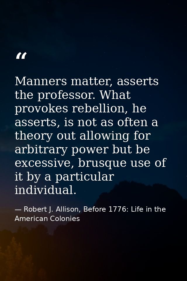 Manners matter, asserts the professor. What provokes rebellion, he asserts, is not as often a theory out allowing for ar — Robert J. Allison, Before 1776: Life in the American Colonies