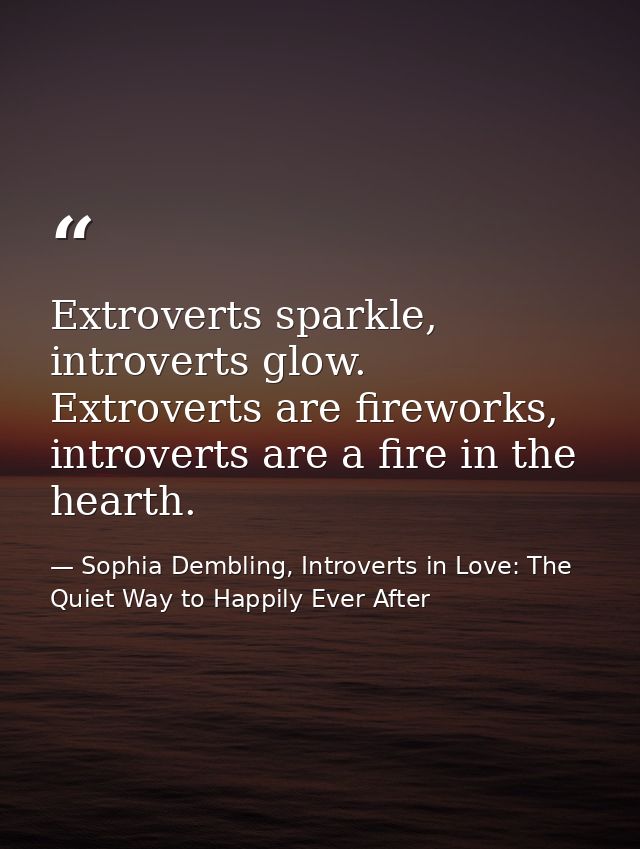 Extroverts sparkle, introverts glow. Extroverts are fireworks, introverts are a fire in the hearth. — Sophia Dembling, Introverts in Love: The Quiet Way to Happily Ever After