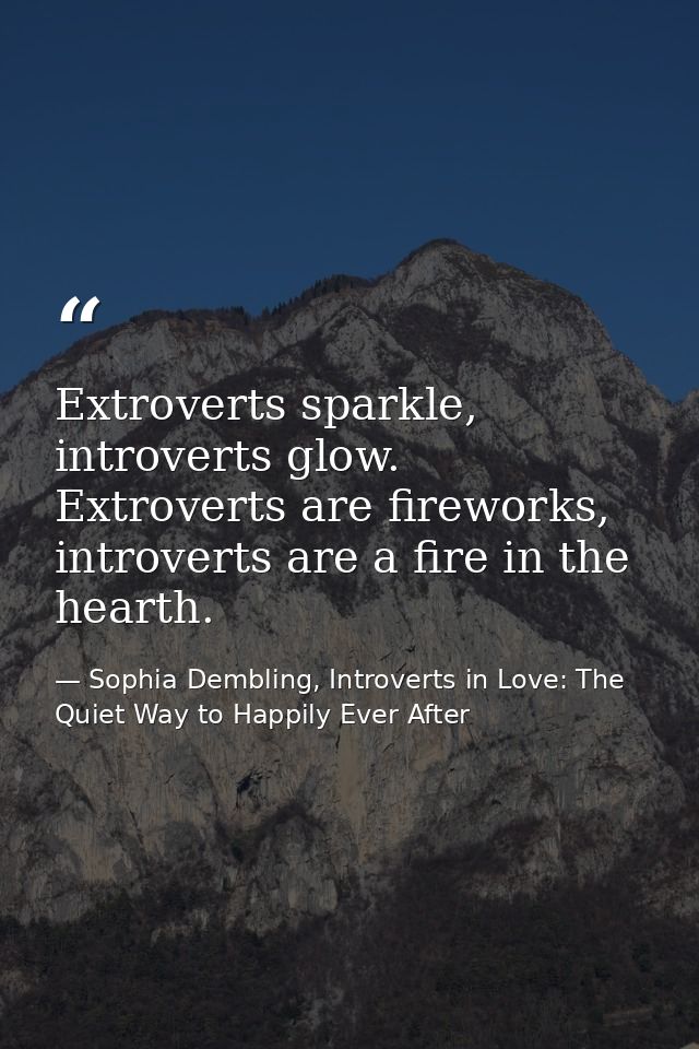 Extroverts sparkle, introverts glow. Extroverts are fireworks, introverts are a fire in the hearth. — Sophia Dembling, Introverts in Love: The Quiet Way to Happily Ever After