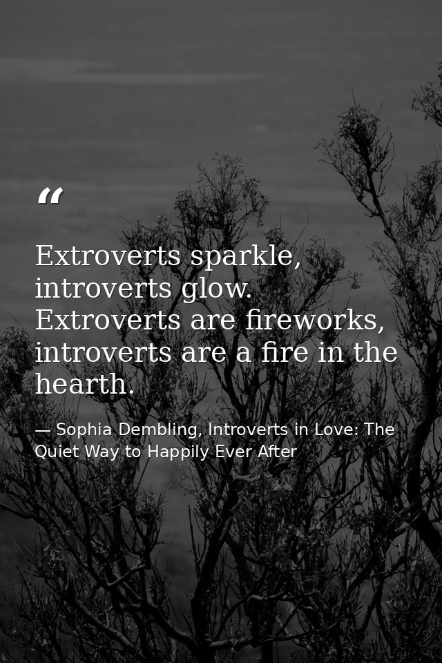 Extroverts sparkle, introverts glow. Extroverts are fireworks, introverts are a fire in the hearth. — Sophia Dembling, Introverts in Love: The Quiet Way to Happily Ever After