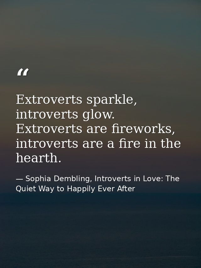 Extroverts sparkle, introverts glow. Extroverts are fireworks, introverts are a fire in the hearth. — Sophia Dembling, Introverts in Love: The Quiet Way to Happily Ever After